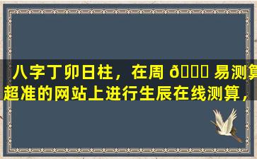 八字丁卯日柱，在周 💐 易测算超准的网站上进行生辰在线测算，结果会如何
